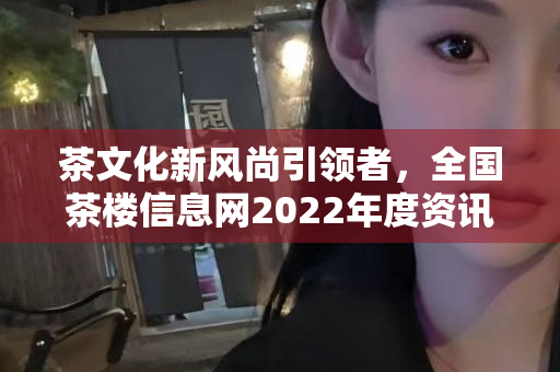 茶文化新风尚引领者，全国茶楼信息网2022年度资讯