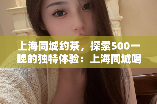 上海同城约茶，探索500一晚的独特体验：上海同城喝茶